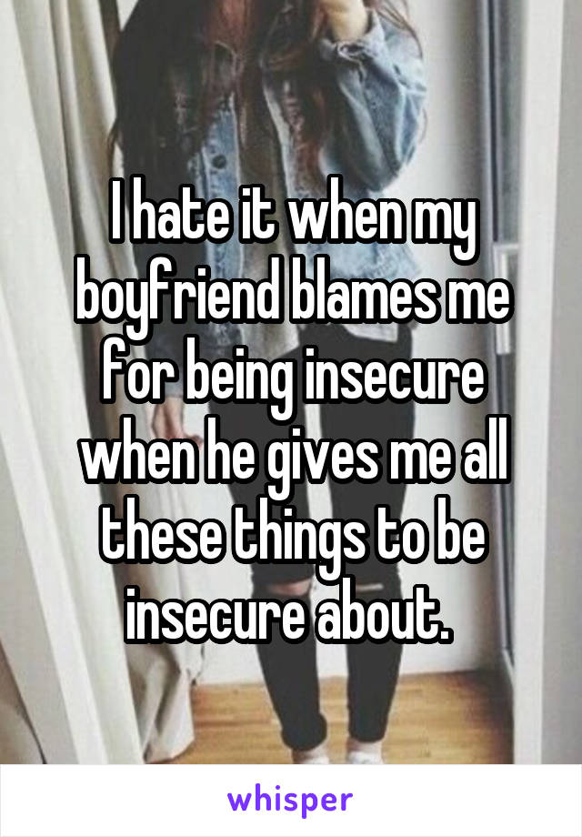 I hate it when my boyfriend blames me for being insecure when he gives me all these things to be insecure about. 
