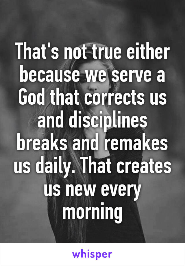 That's not true either because we serve a God that corrects us and disciplines breaks and remakes us daily. That creates us new every morning