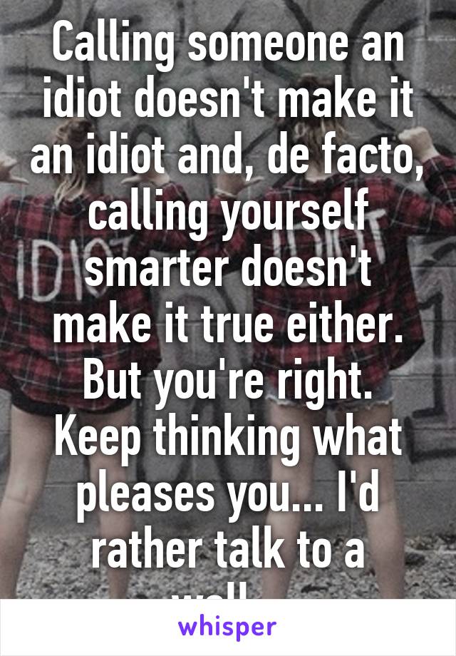 Calling someone an idiot doesn't make it an idiot and, de facto, calling yourself smarter doesn't make it true either.
But you're right. Keep thinking what pleases you... I'd rather talk to a wall...