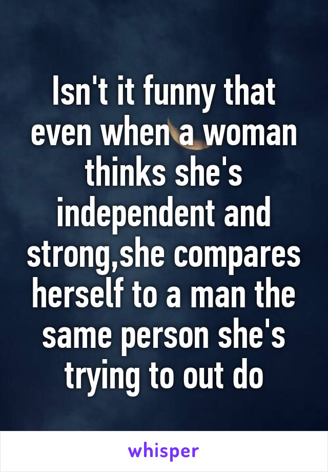 Isn't it funny that even when a woman thinks she's independent and strong,she compares herself to a man the same person she's trying to out do