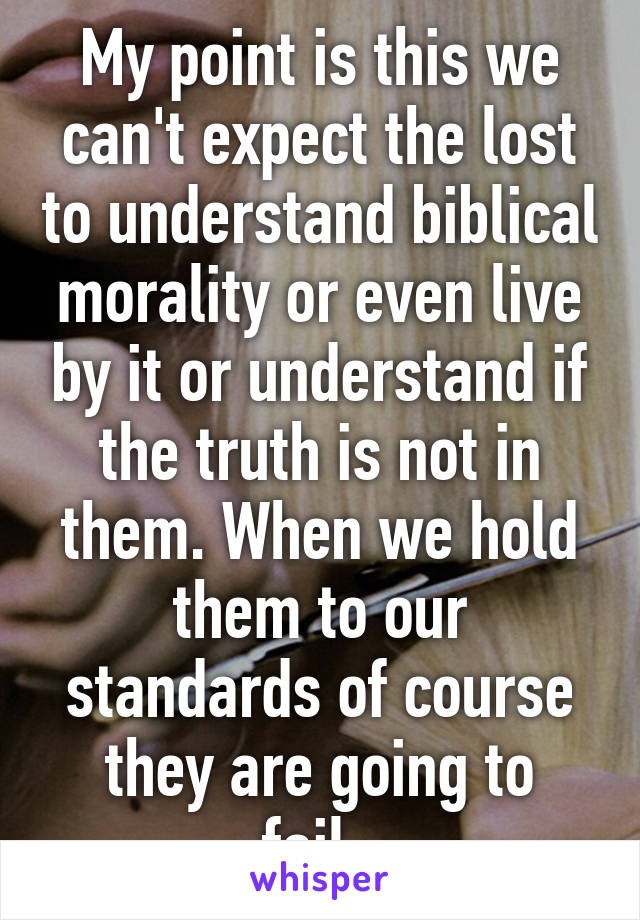 My point is this we can't expect the lost to understand biblical morality or even live by it or understand if the truth is not in them. When we hold them to our standards of course they are going to fail..