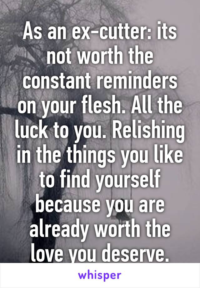 As an ex-cutter: its not worth the constant reminders on your flesh. All the luck to you. Relishing in the things you like to find yourself because you are already worth the love you deserve.
