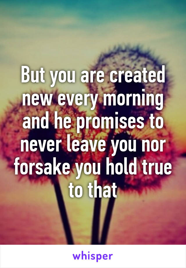 But you are created new every morning and he promises to never leave you nor forsake you hold true to that