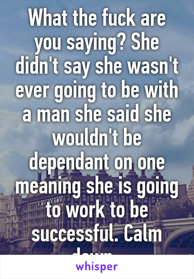 What the fuck are you saying? She didn't say she wasn't ever going to be with a man she said she wouldn't be dependant on one meaning she is going to work to be successful. Calm down. 