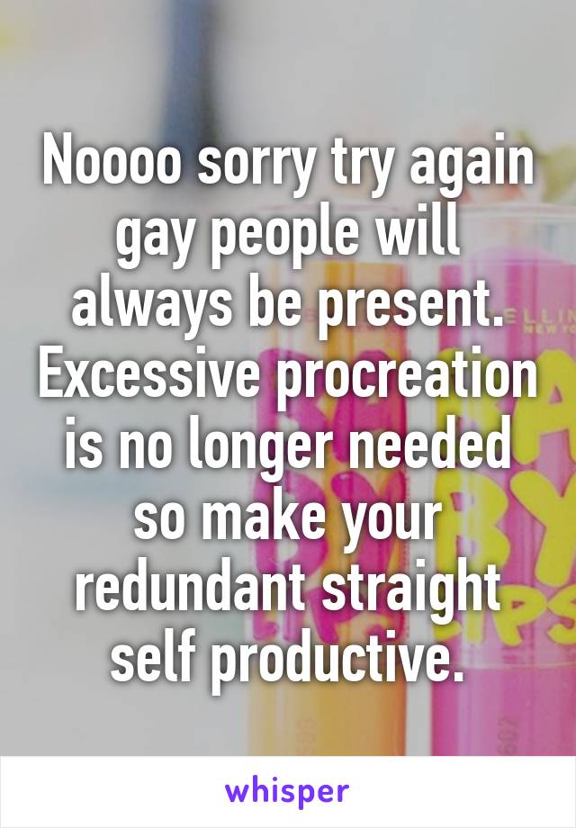 Noooo sorry try again gay people will always be present. Excessive procreation is no longer needed so make your redundant straight self productive.