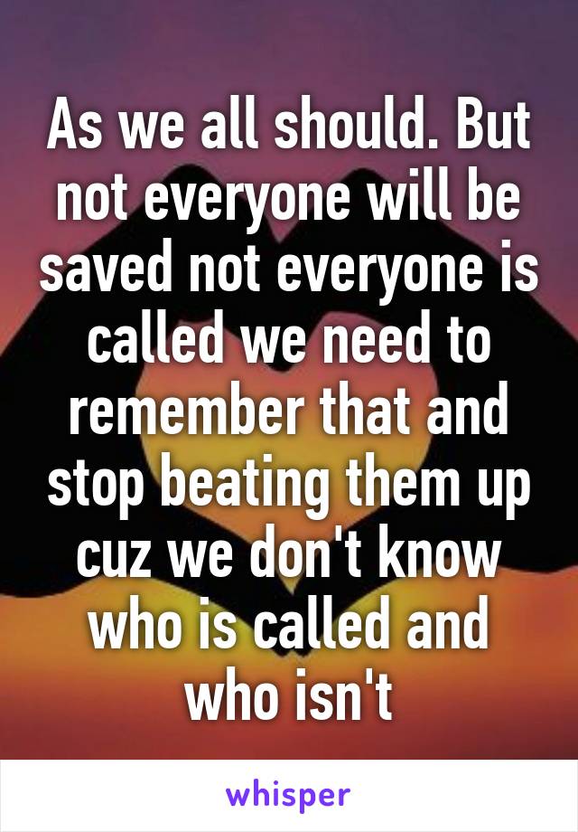 As we all should. But not everyone will be saved not everyone is called we need to remember that and stop beating them up cuz we don't know who is called and who isn't