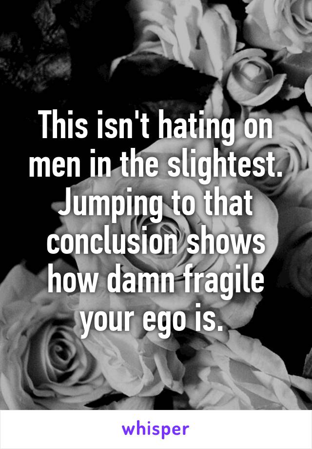 This isn't hating on men in the slightest. Jumping to that conclusion shows how damn fragile your ego is. 