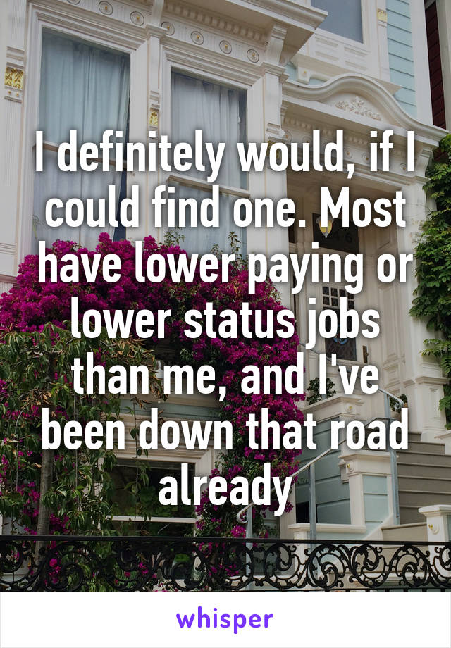 I definitely would, if I could find one. Most have lower paying or lower status jobs than me, and I've been down that road already