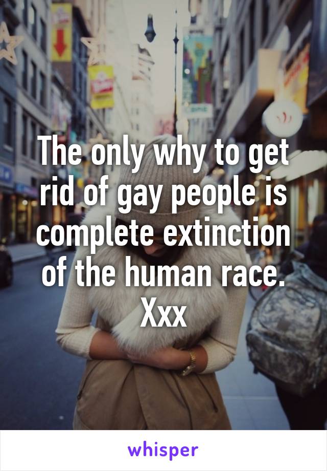 The only why to get rid of gay people is complete extinction of the human race. Xxx