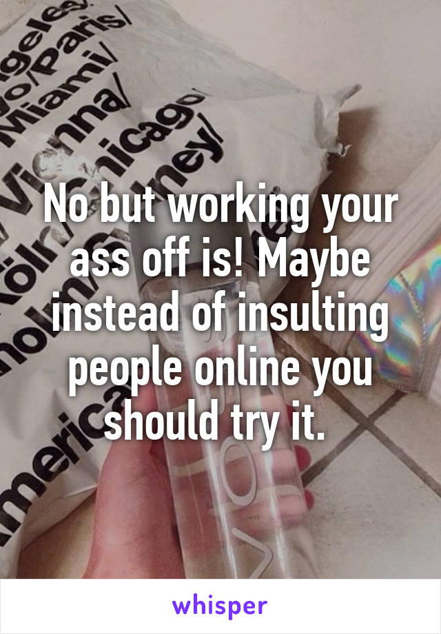 No but working your ass off is! Maybe instead of insulting people online you should try it. 