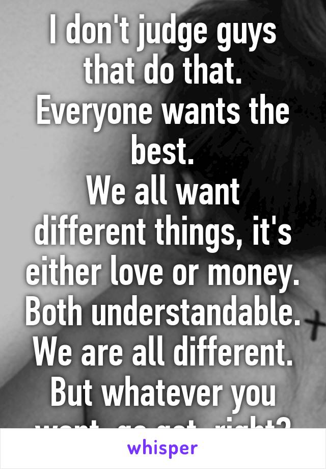 I don't judge guys that do that. Everyone wants the best.
We all want different things, it's either love or money. Both understandable. We are all different. But whatever you want, go get, right?