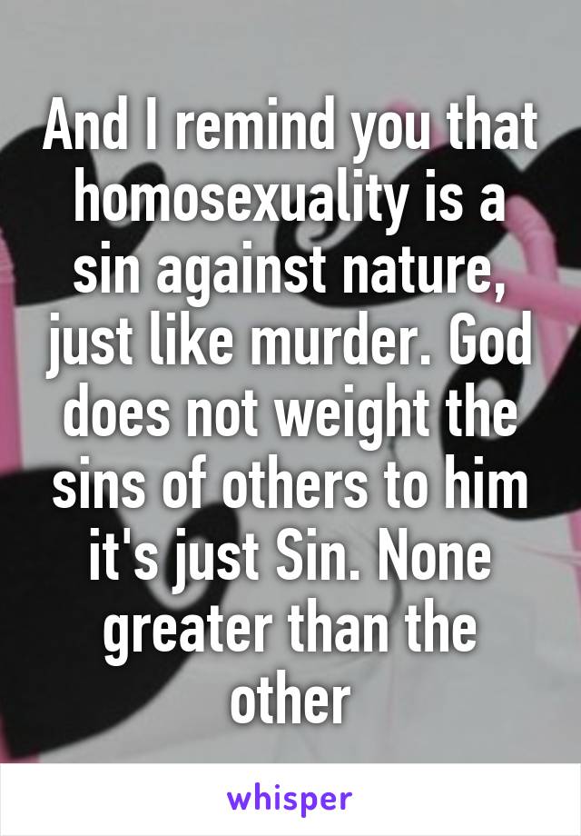 And I remind you that homosexuality is a sin against nature, just like murder. God does not weight the sins of others to him it's just Sin. None greater than the other