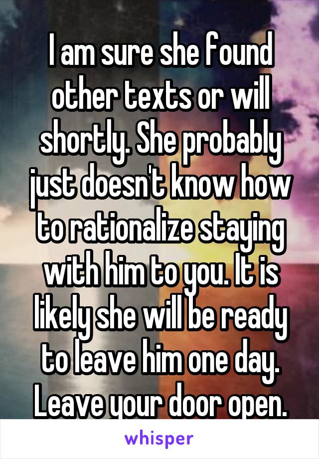 I am sure she found other texts or will shortly. She probably just doesn't know how to rationalize staying with him to you. It is likely she will be ready to leave him one day. Leave your door open.