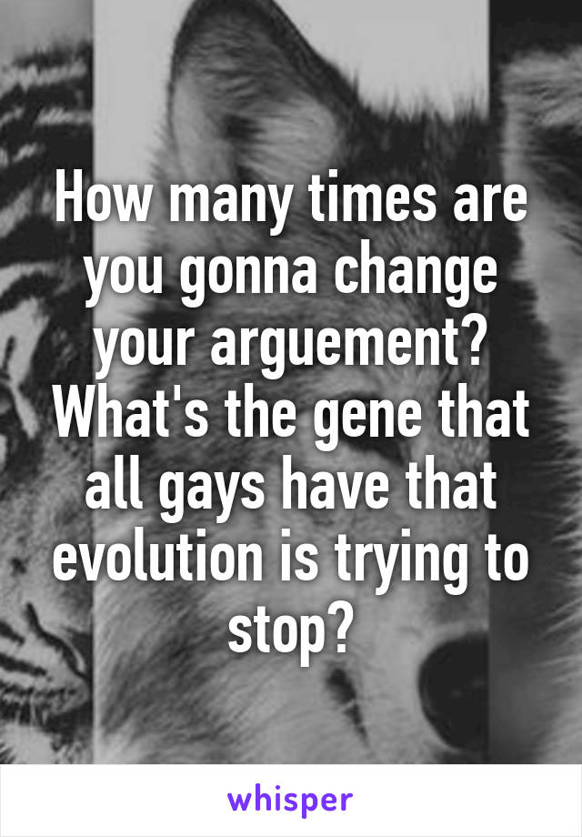 How many times are you gonna change your arguement? What's the gene that all gays have that evolution is trying to stop?