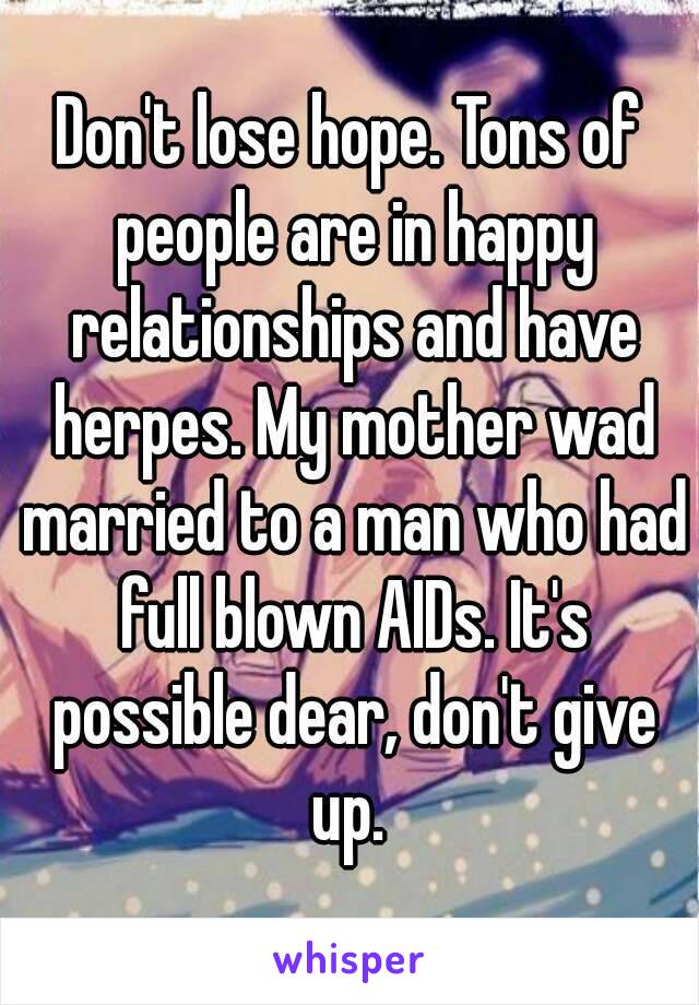 Don't lose hope. Tons of people are in happy relationships and have herpes. My mother wad married to a man who had full blown AIDs. It's possible dear, don't give up. 