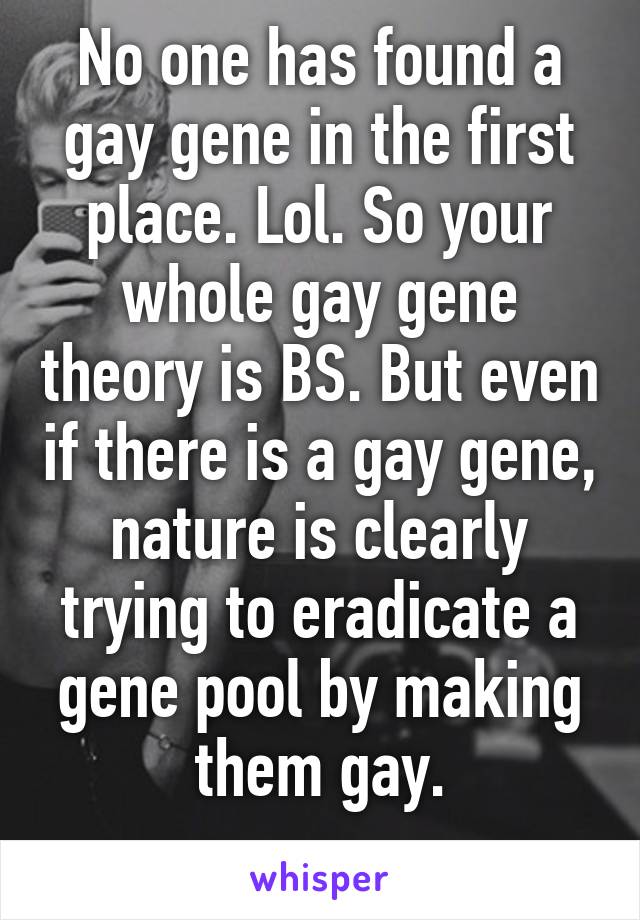 No one has found a gay gene in the first place. Lol. So your whole gay gene theory is BS. But even if there is a gay gene, nature is clearly trying to eradicate a gene pool by making them gay.
