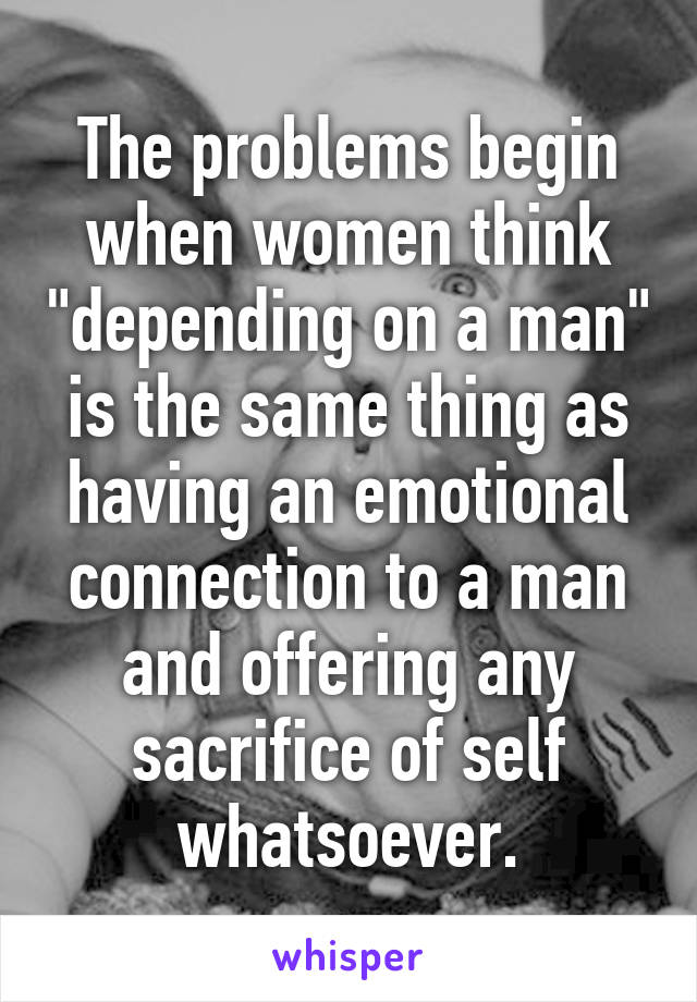The problems begin when women think "depending on a man" is the same thing as having an emotional connection to a man and offering any sacrifice of self whatsoever.