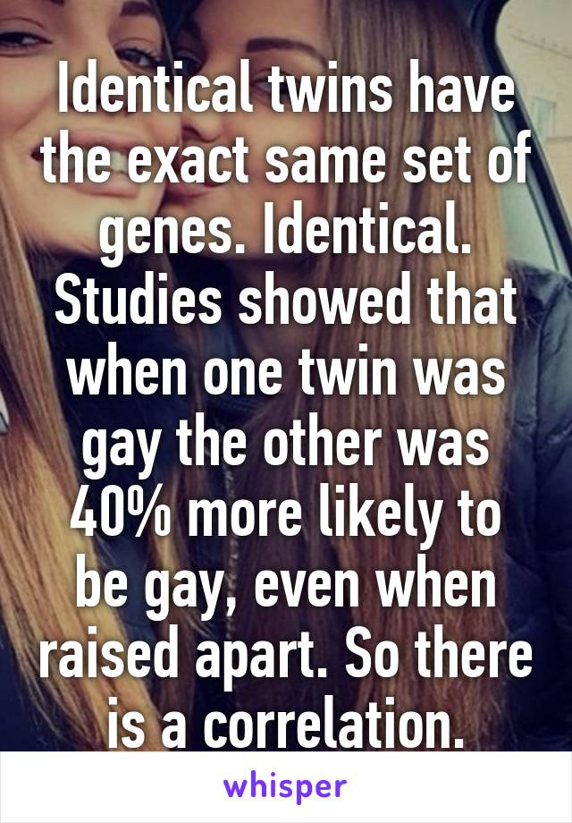 Identical twins have the exact same set of genes. Identical. Studies showed that when one twin was gay the other was 40% more likely to be gay, even when raised apart. So there is a correlation.