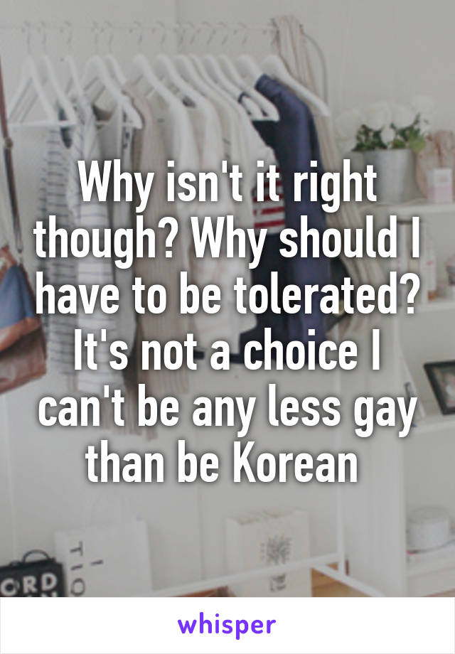 Why isn't it right though? Why should I have to be tolerated? It's not a choice I can't be any less gay than be Korean 