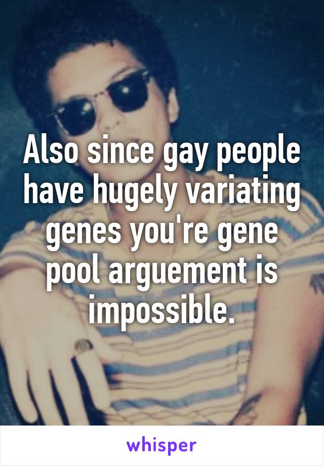 Also since gay people have hugely variating genes you're gene pool arguement is impossible.