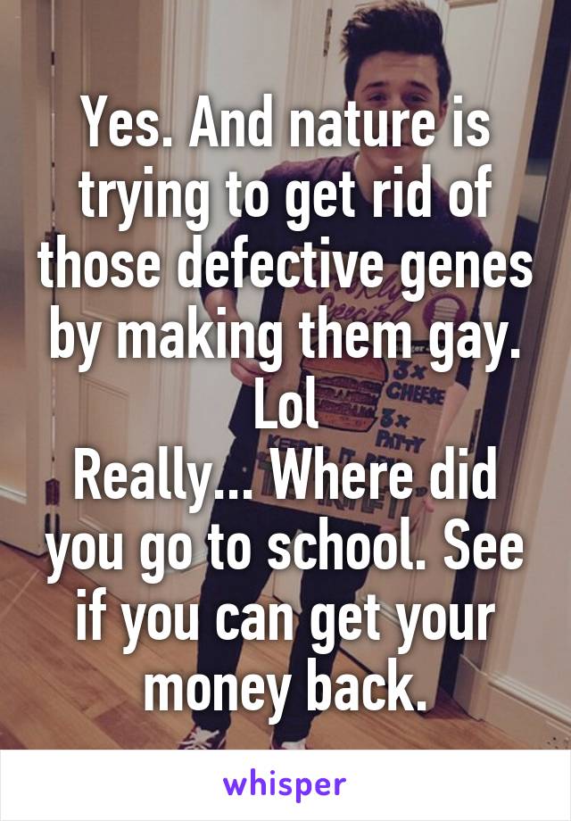 Yes. And nature is trying to get rid of those defective genes by making them gay. Lol
Really... Where did you go to school. See if you can get your money back.