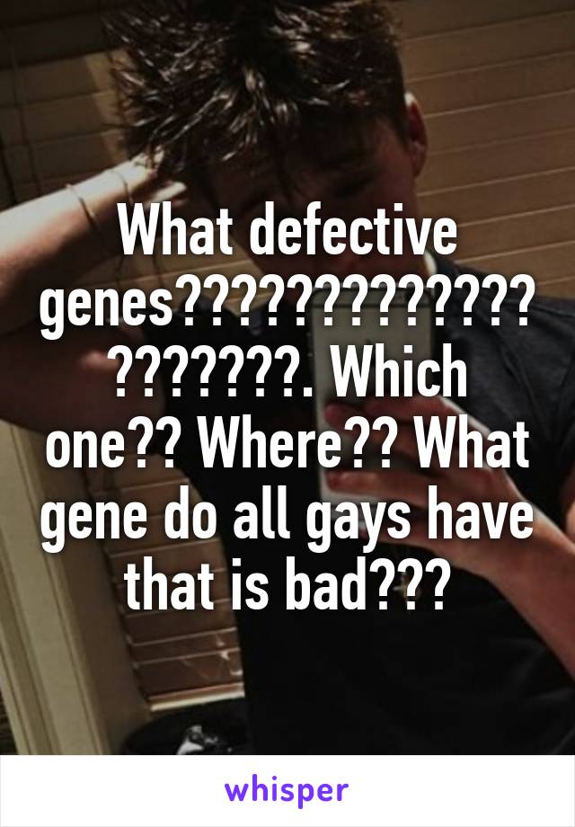 What defective genes????????????????????. Which one?? Where?? What gene do all gays have that is bad???