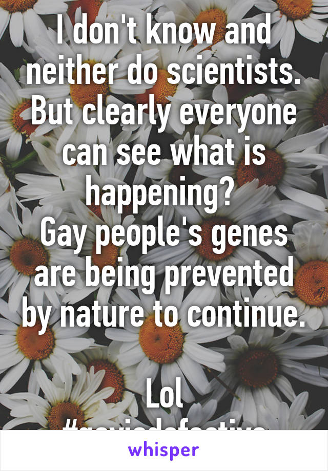 I don't know and neither do scientists. But clearly everyone can see what is happening? 
Gay people's genes are being prevented by nature to continue. 
Lol
#gayisdefective