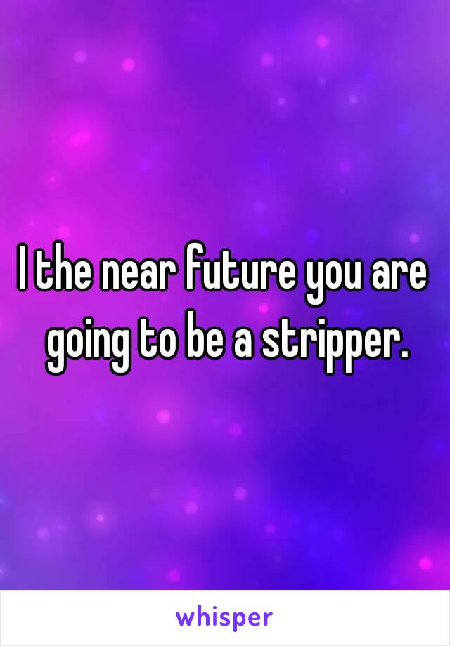 I the near future you are going to be a stripper.