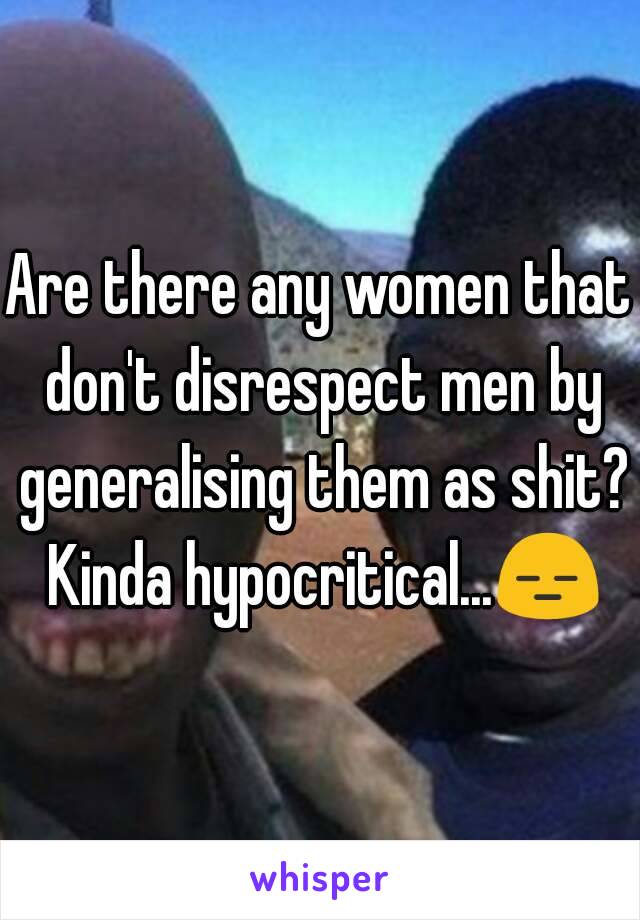Are there any women that don't disrespect men by generalising them as shit? Kinda hypocritical...😑