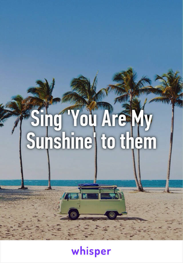 Sing 'You Are My Sunshine' to them