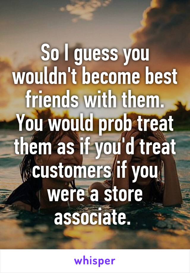 So I guess you wouldn't become best friends with them. You would prob treat them as if you'd treat customers if you were a store associate. 