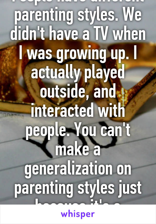 People have different parenting styles. We didn't have a TV when I was growing up. I actually played outside, and interacted with people. You can't make a generalization on parenting styles just because it's a different gen.