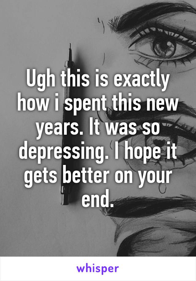 Ugh this is exactly how i spent this new years. It was so depressing. I hope it gets better on your end.