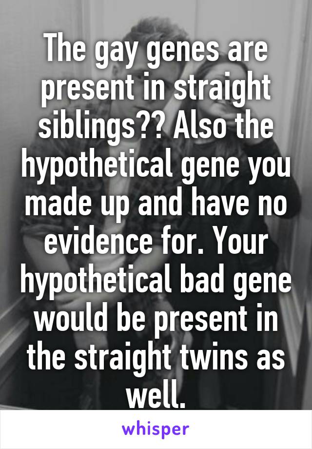 The gay genes are present in straight siblings?? Also the hypothetical gene you made up and have no evidence for. Your hypothetical bad gene would be present in the straight twins as well.