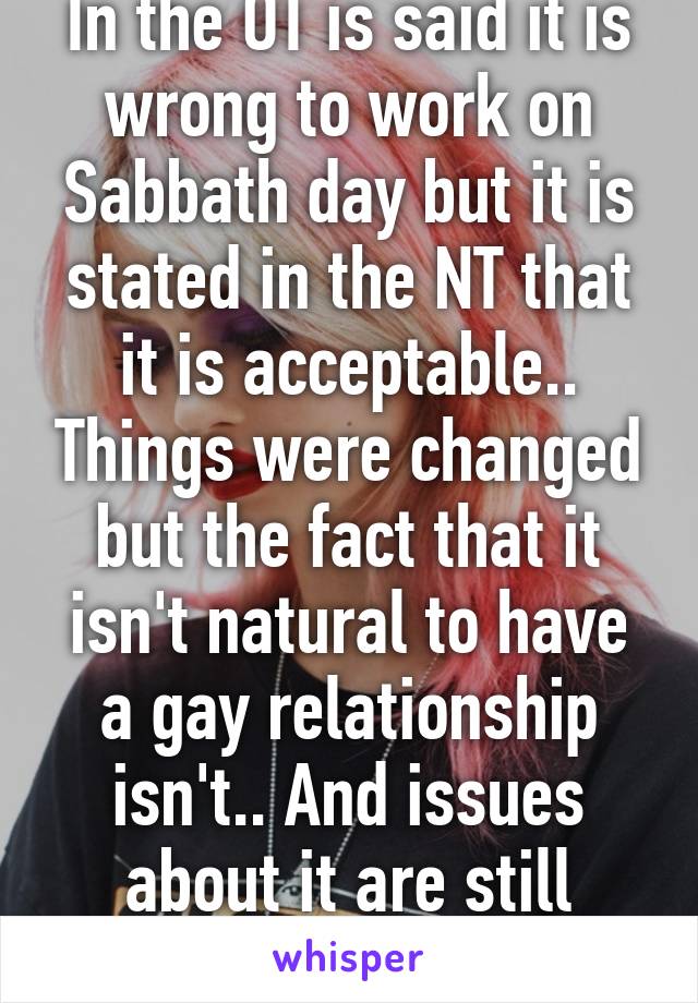 In the OT is said it is wrong to work on Sabbath day but it is stated in the NT that it is acceptable.. Things were changed but the fact that it isn't natural to have a gay relationship isn't.. And issues about it are still present until now