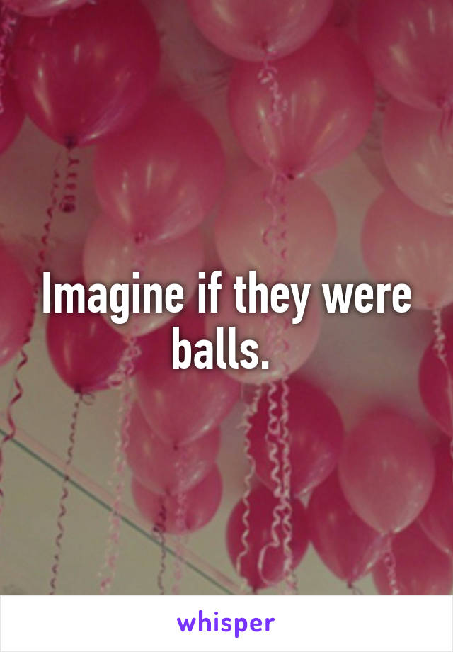 Imagine if they were balls. 