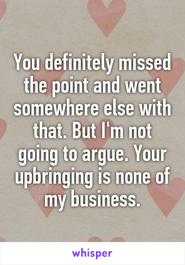 You definitely missed the point and went somewhere else with that. But I'm not going to argue. Your upbringing is none of my business.