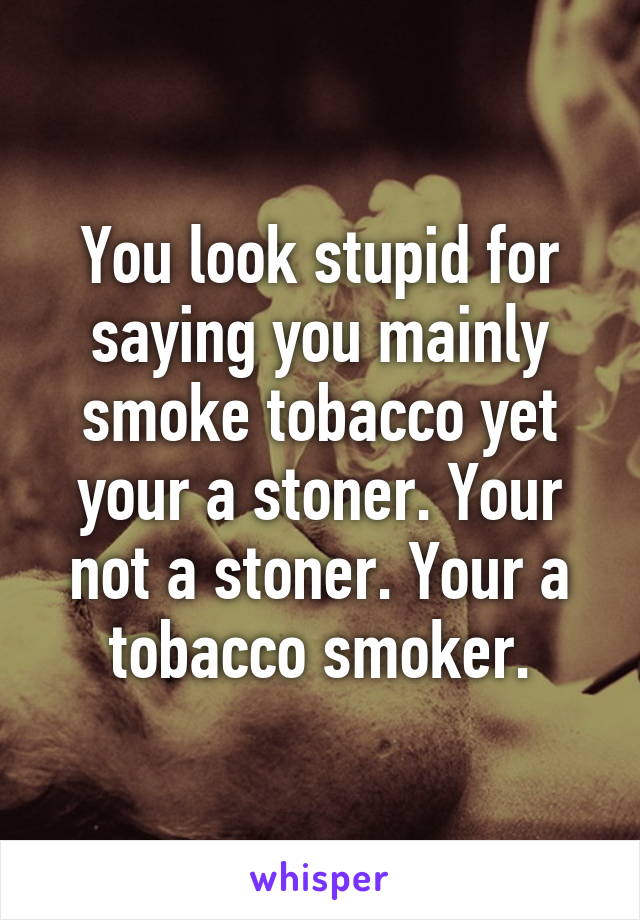 You look stupid for saying you mainly smoke tobacco yet your a stoner. Your not a stoner. Your a tobacco smoker.