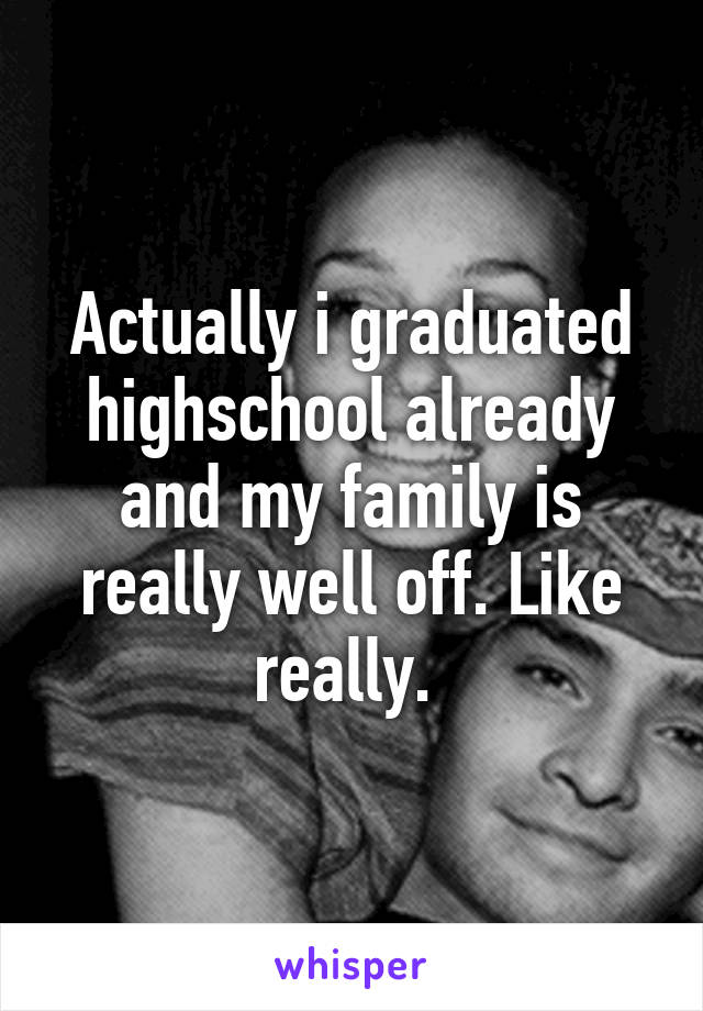 Actually i graduated highschool already and my family is really well off. Like really. 