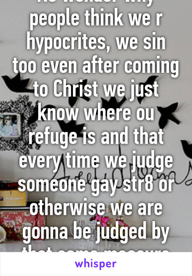 No wonder why people think we r hypocrites, we sin too even after coming to Christ we just know where ou refuge is and that every time we judge someone gay str8 or otherwise we are gonna be judged by that same measure SMH