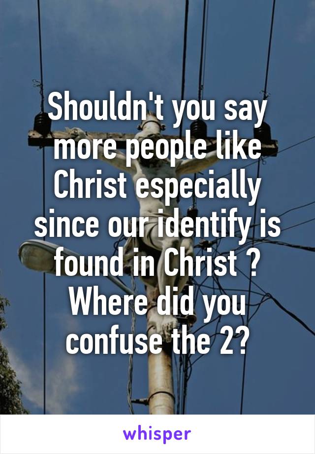 Shouldn't you say more people like Christ especially since our identify is found in Christ ? Where did you confuse the 2?