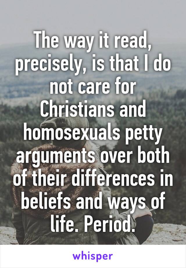 The way it read, precisely, is that I do not care for Christians and homosexuals petty arguments over both of their differences in beliefs and ways of life. Period.