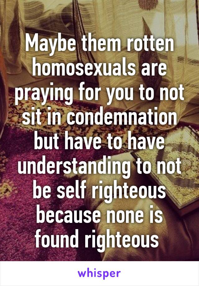 Maybe them rotten homosexuals are praying for you to not sit in condemnation but have to have understanding to not be self righteous because none is found righteous 