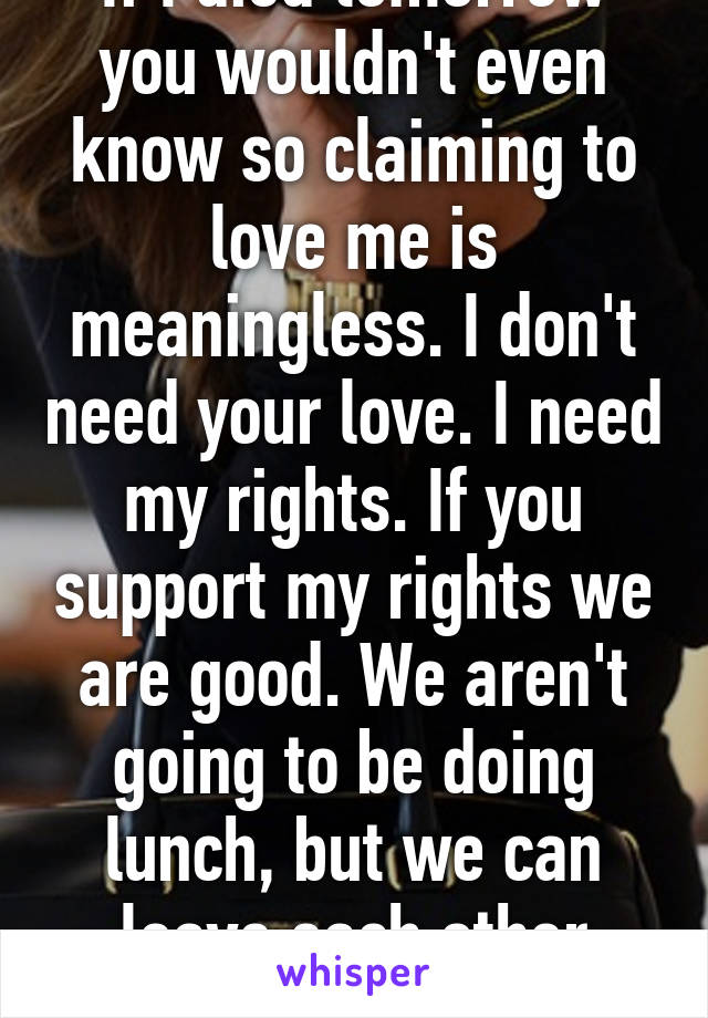 If I died tomorrow you wouldn't even know so claiming to love me is meaningless. I don't need your love. I need my rights. If you support my rights we are good. We aren't going to be doing lunch, but we can leave each other alone. 