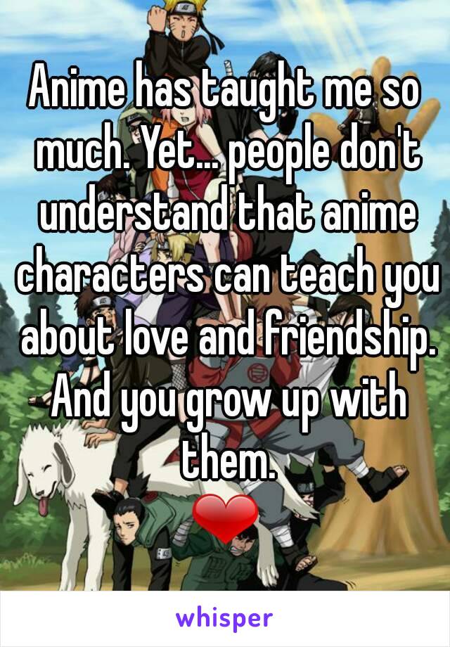 Anime has taught me so much. Yet... people don't understand that anime characters can teach you about love and friendship. And you grow up with them.
❤