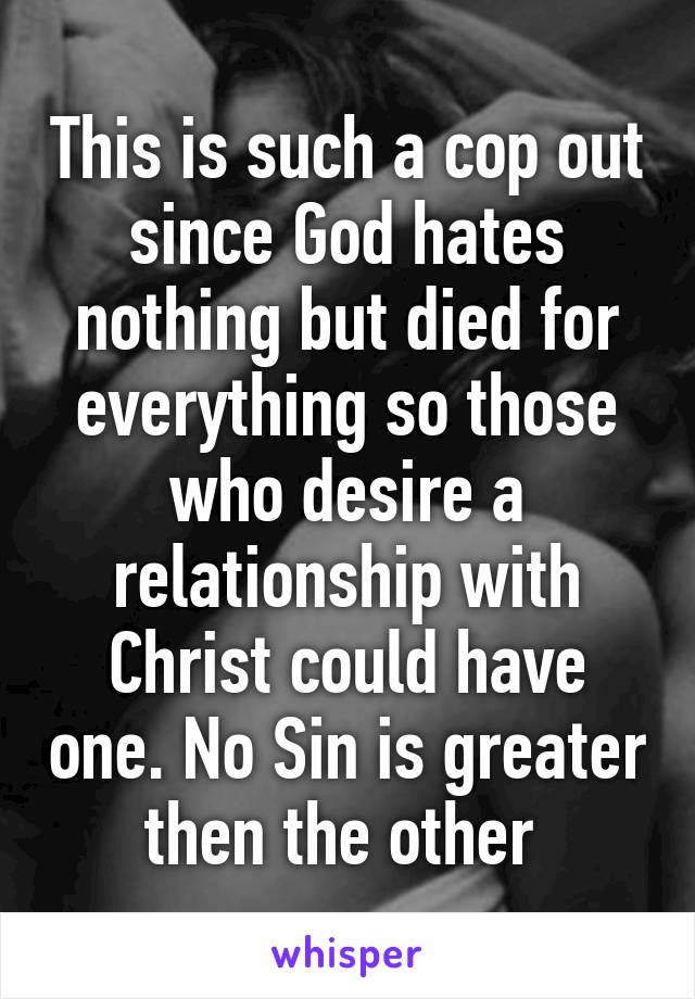 This is such a cop out since God hates nothing but died for everything so those who desire a relationship with Christ could have one. No Sin is greater then the other 