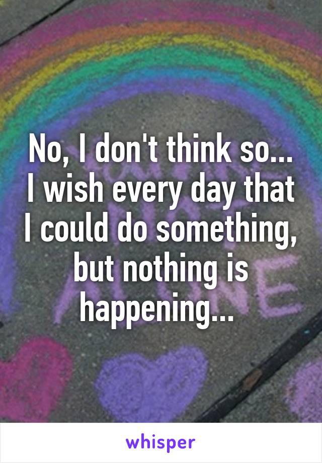 No, I don't think so... I wish every day that I could do something, but nothing is happening... 