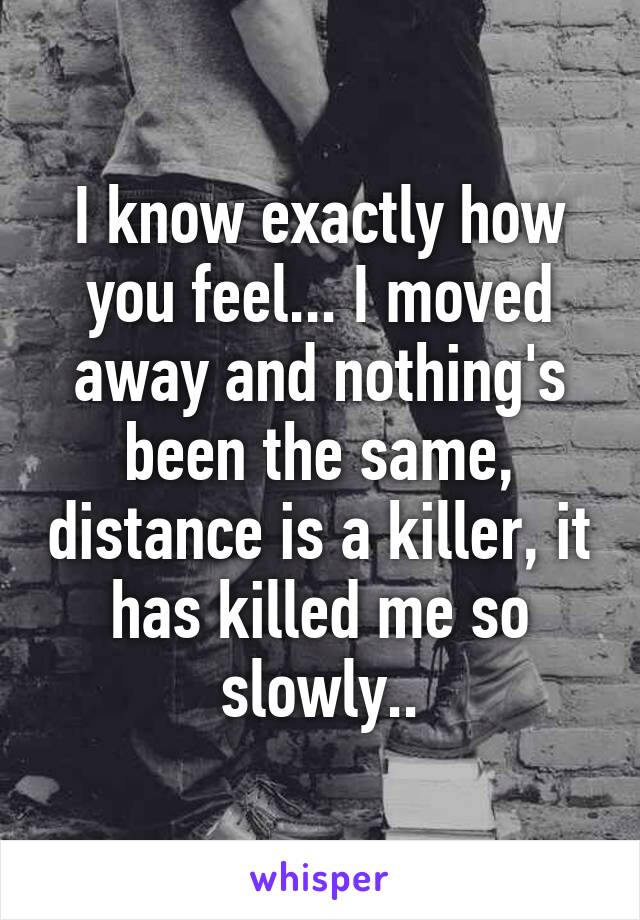 I know exactly how you feel... I moved away and nothing's been the same, distance is a killer, it has killed me so slowly..