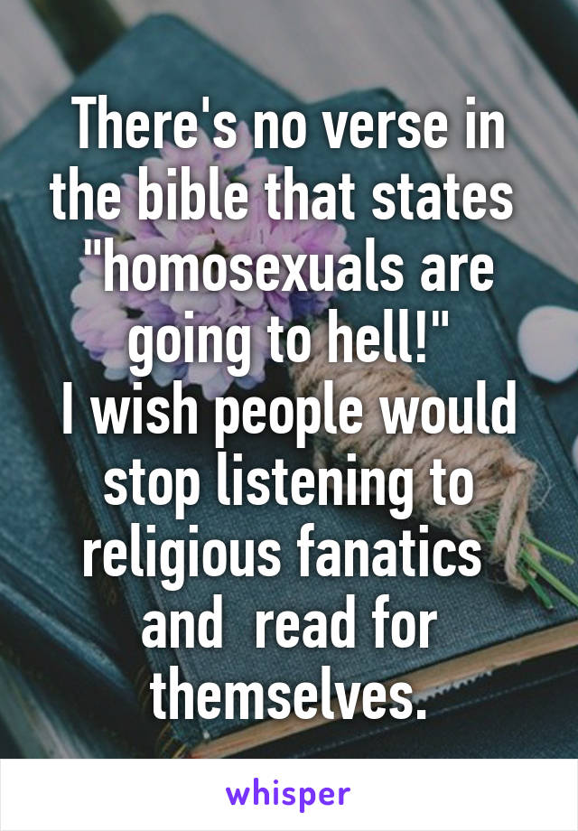 There's no verse in the bible that states  "homosexuals are going to hell!"
I wish people would stop listening to religious fanatics  and  read for themselves.