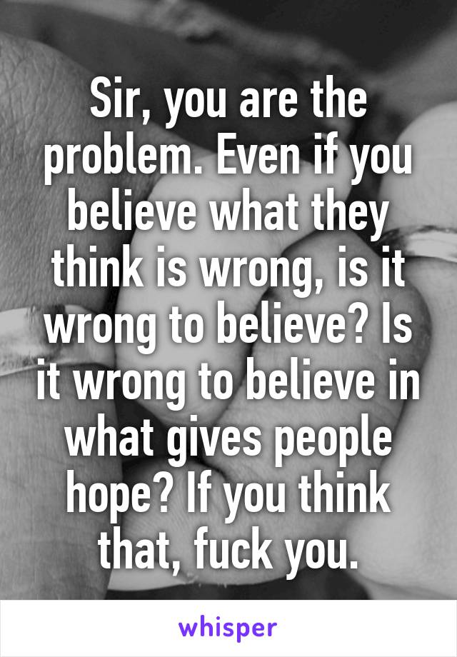 Sir, you are the problem. Even if you believe what they think is wrong, is it wrong to believe? Is it wrong to believe in what gives people hope? If you think that, fuck you.